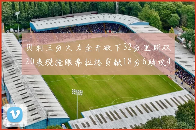 贝利三分火力全开砍下32分里斯双20表现抢眼弗拉格贡献18分6助攻4盖帽