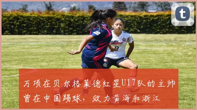 万项在贝尔格莱德红星U17队的主帅曾在中国踢球，效力黄海和浙江