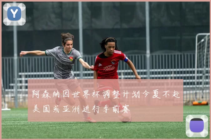 阿森纳因世界杯调整计划今夏不赴美国或亚洲进行季前赛