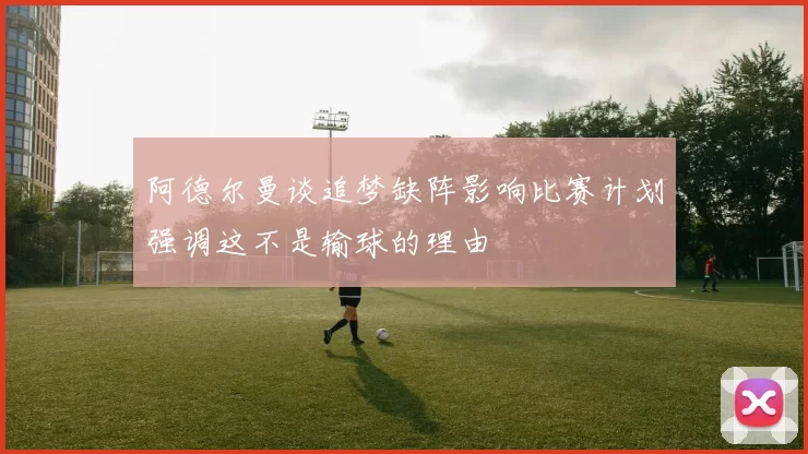 阿德尔曼谈追梦缺阵影响比赛计划强调这不是输球的理由