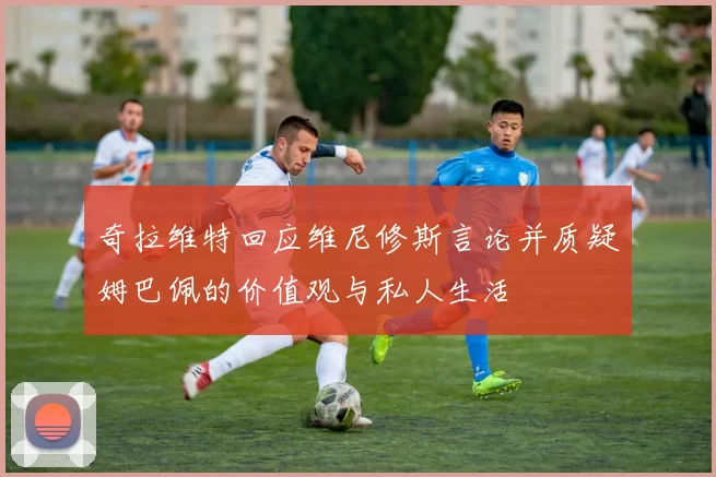 奇拉维特回应维尼修斯言论并质疑姆巴佩的价值观与私人生活
