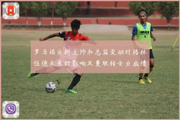 罗马诺分析主帅和总监变动对格林伍德未来的影响及曼联转会分成情况