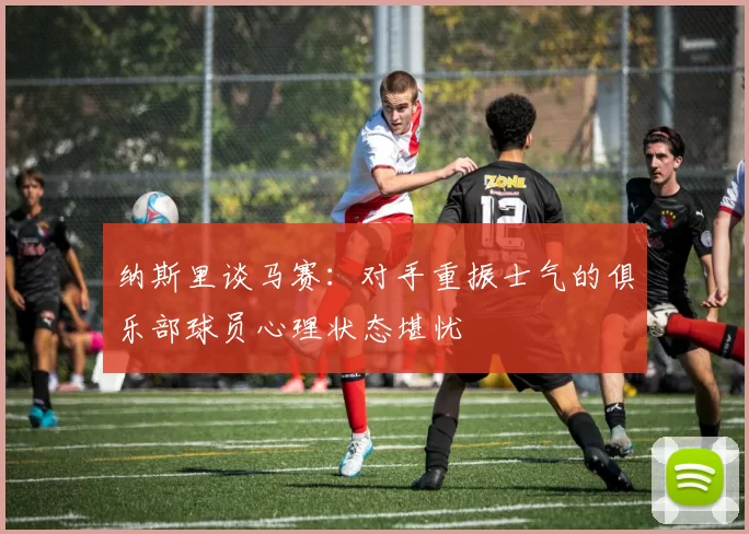 纳斯里谈马赛：对手重振士气的俱乐部球员心理状态堪忧