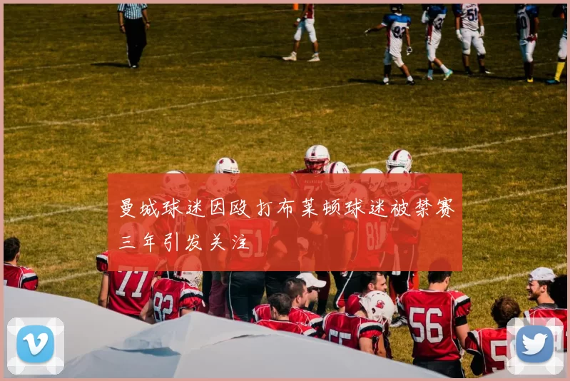 曼城球迷因殴打布莱顿球迷被禁赛三年引发关注