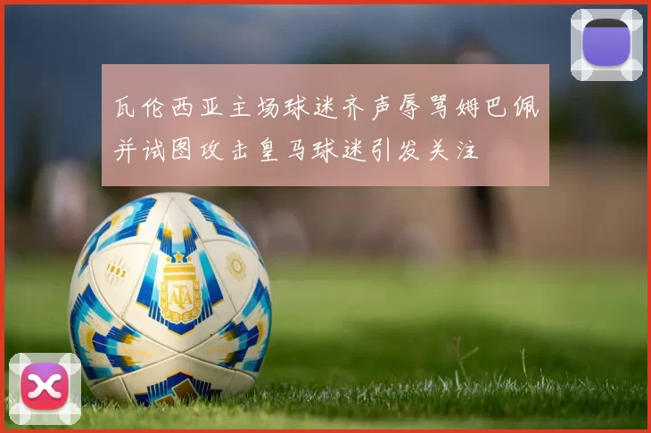 瓦伦西亚主场球迷齐声辱骂姆巴佩并试图攻击皇马球迷引发关注