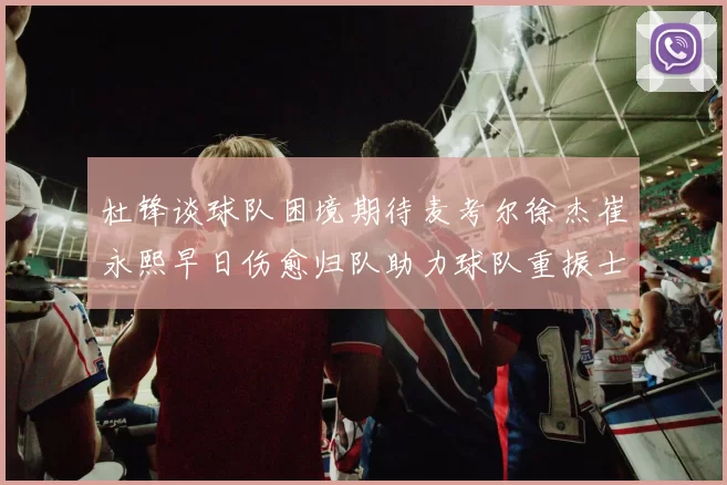 杜锋谈球队困境期待麦考尔徐杰崔永熙早日伤愈归队助力球队重振士气