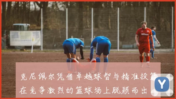 克尼佩尔凭借卓越球智与精准投篮在竞争激烈的篮球场上脱颖而出