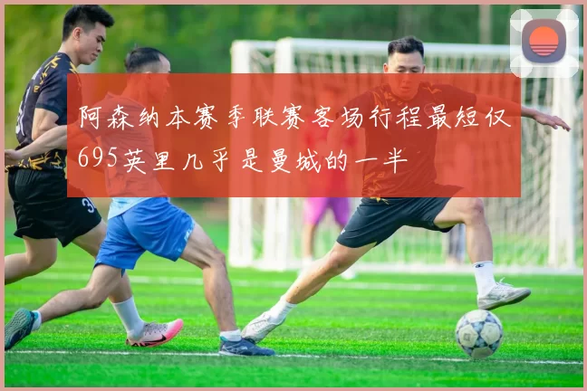 阿森纳本赛季联赛客场行程最短仅695英里几乎是曼城的一半