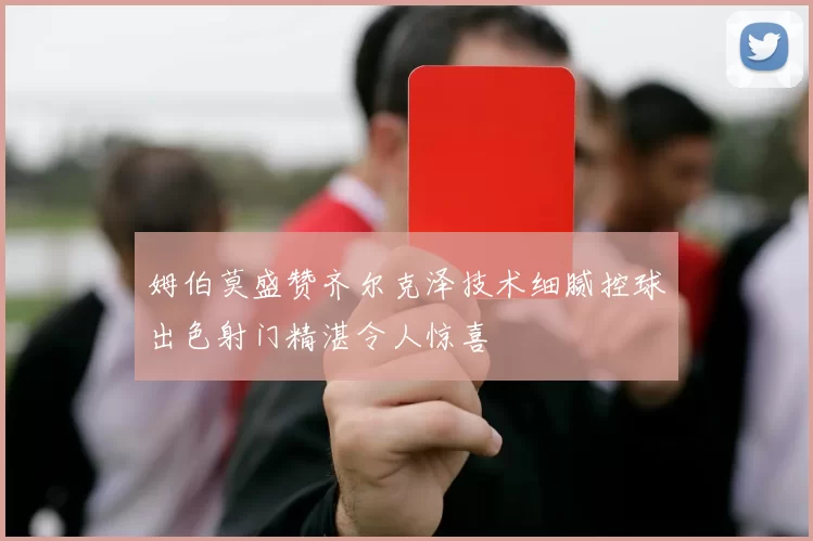 姆伯莫盛赞齐尔克泽技术细腻控球出色射门精湛令人惊喜