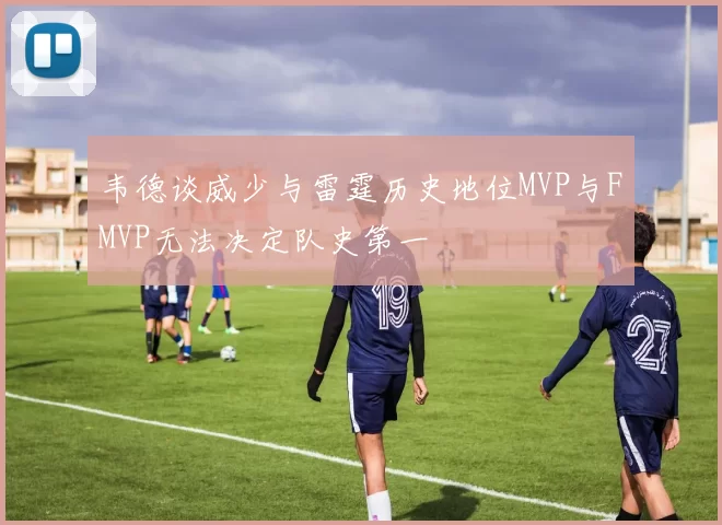 韦德谈威少与雷霆历史地位MVP与FMVP无法决定队史第一