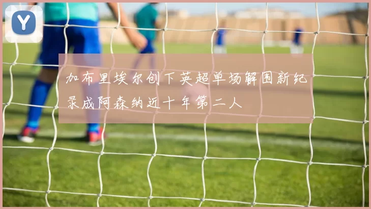加布里埃尔创下英超单场解围新纪录成阿森纳近十年第二人