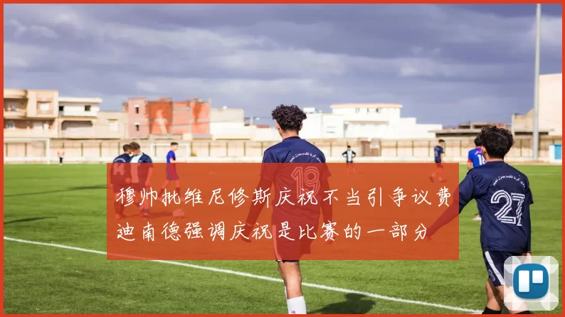 穆帅批维尼修斯庆祝不当引争议费迪南德强调庆祝是比赛的一部分