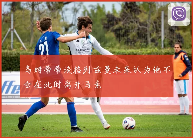 乌姆蒂蒂谈格列兹曼未来认为他不会在此时离开马竞